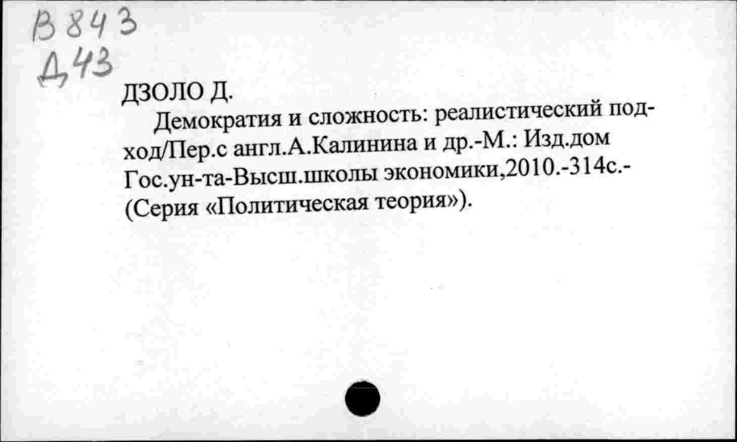 ﻿д^
дзолод.
Демократия и сложность: реалистический под-ход/Пер.с англ.А.Калинина и др.-М.: Изд.дом Г ос.ун-та-Высш.школы экономики,2010.-314с.-(Серия «Политическая теория»).